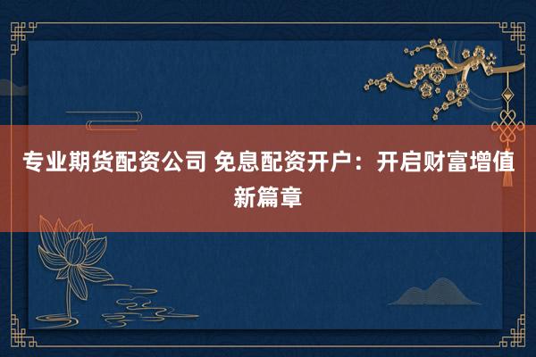 专业期货配资公司 免息配资开户：开启财富增值新篇章