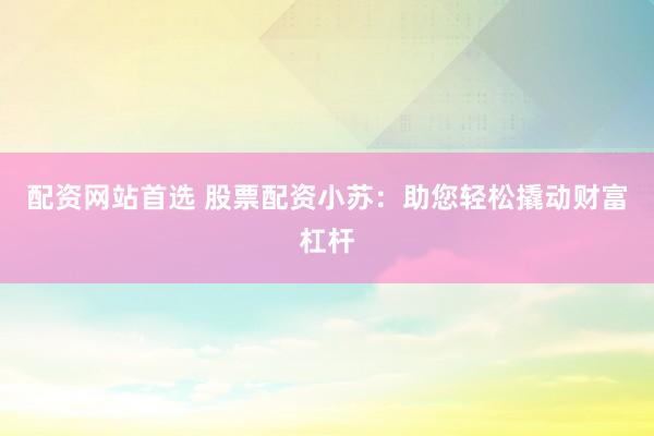 配资网站首选 股票配资小苏：助您轻松撬动财富杠杆