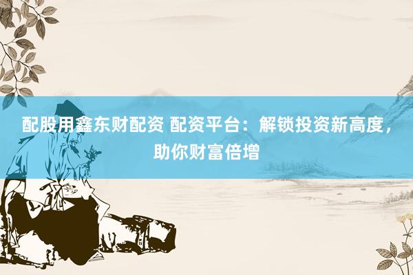 配股用鑫东财配资 配资平台：解锁投资新高度，助你财富倍增