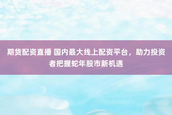 期货配资直播 国内最大线上配资平台，助力投资者把握蛇年股市新机遇