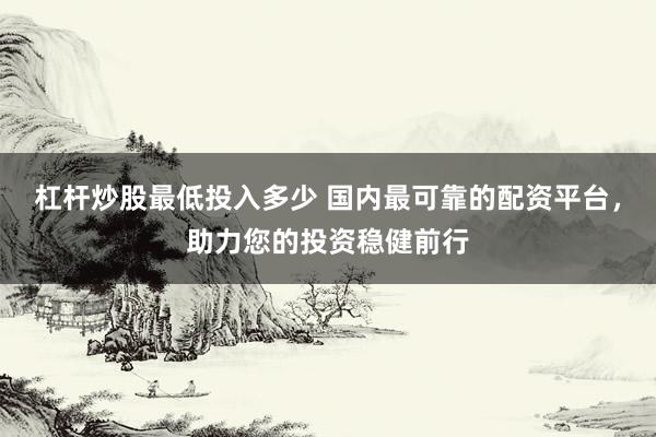 杠杆炒股最低投入多少 国内最可靠的配资平台，助力您的投资稳健前行