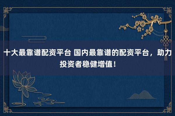 十大最靠谱配资平台 国内最靠谱的配资平台，助力投资者稳健增值！