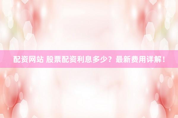 配资网站 股票配资利息多少？最新费用详解！