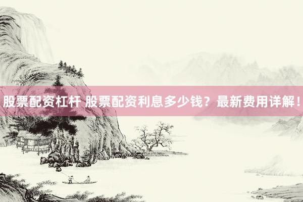 股票配资杠杆 股票配资利息多少钱？最新费用详解！