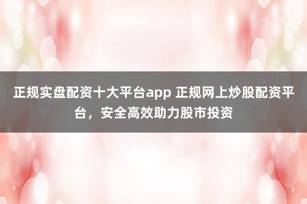 正规实盘配资十大平台app 正规网上炒股配资平台,安全高效助力股市投资