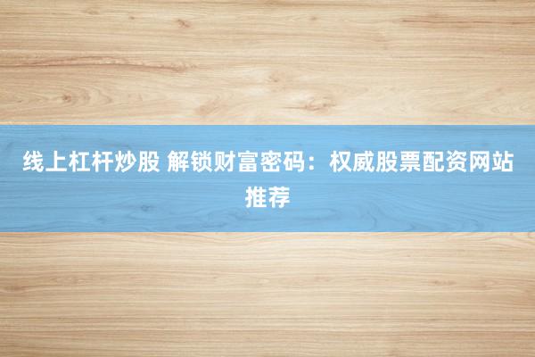 线上杠杆炒股 解锁财富密码：权威股票配资网站推荐
