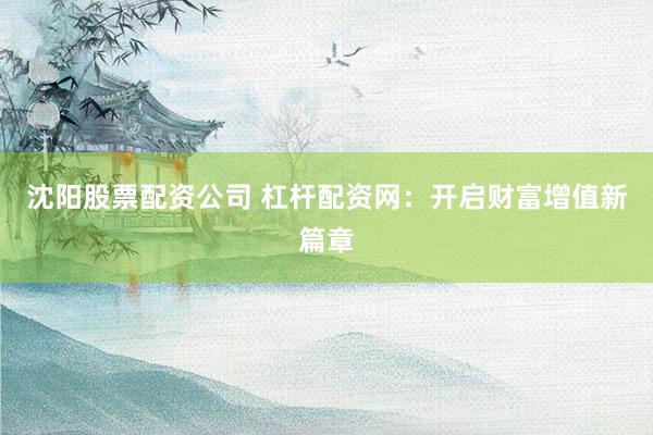 沈阳股票配资公司 杠杆配资网：开启财富增值新篇章