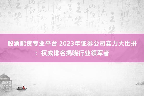 股票配资专业平台 2023年证券公司实力大比拼：权威排名揭晓行业领军者