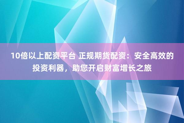 10倍以上配资平台 正规期货配资：安全高效的投资利器，助您开启财富增长之旅