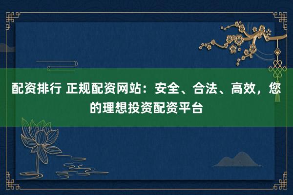 配资排行 正规配资网站：安全、合法、高效，您的理想投资配资平台