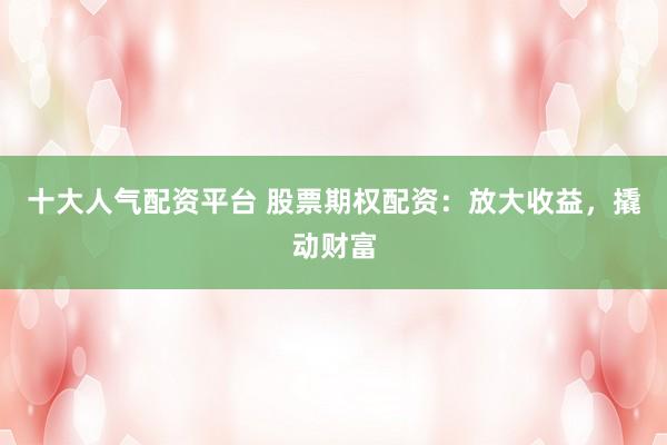 十大人气配资平台 股票期权配资：放大收益，撬动财富