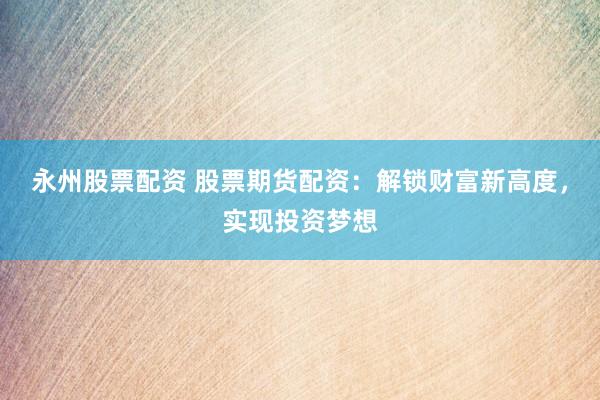 永州股票配资 股票期货配资：解锁财富新高度，实现投资梦想