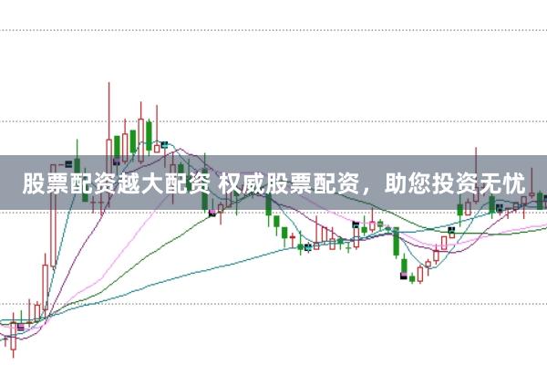 股票配资越大配资 权威股票配资，助您投资无忧