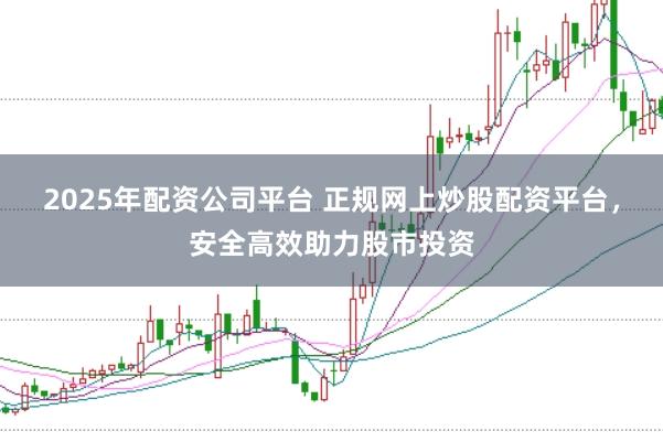 2025年配资公司平台 正规网上炒股配资平台，安全高效助力股市投资
