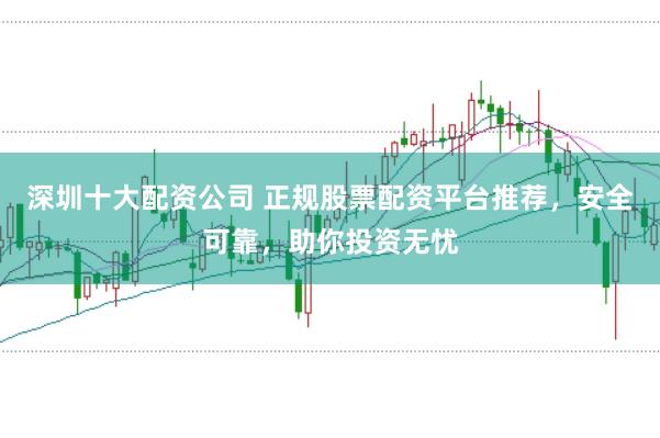 深圳十大配资公司 正规股票配资平台推荐，安全可靠，助你投资无忧