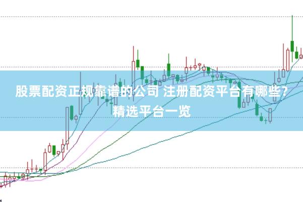 股票配资正规靠谱的公司 注册配资平台有哪些？精选平台一览