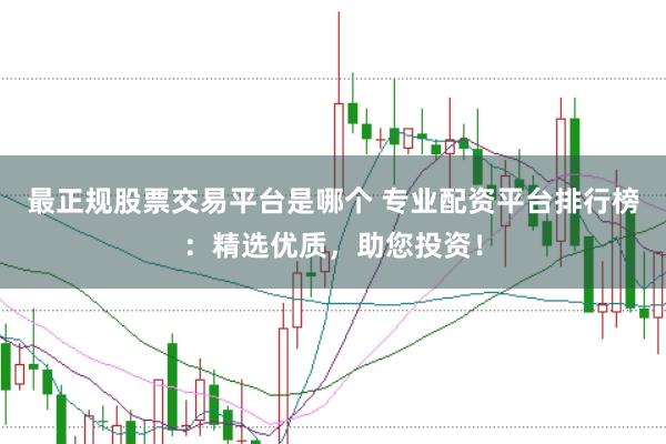 最正规股票交易平台是哪个 专业配资平台排行榜：精选优质，助您投资！