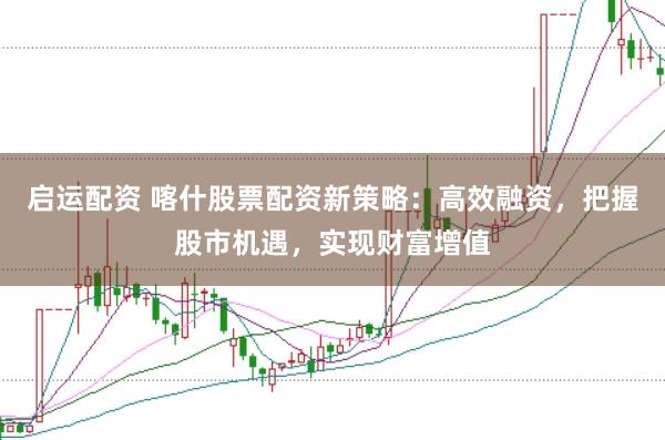 启运配资 喀什股票配资新策略：高效融资，把握股市机遇，实现财富增值