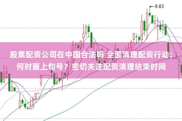 股票配资公司在中国合法吗 全面清理配资行动：何时画上句号？密切关注配资清理结束时间
