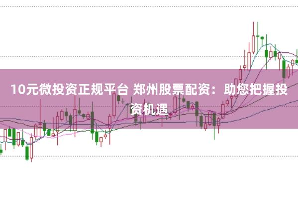 10元微投资正规平台 郑州股票配资：助您把握投资机遇