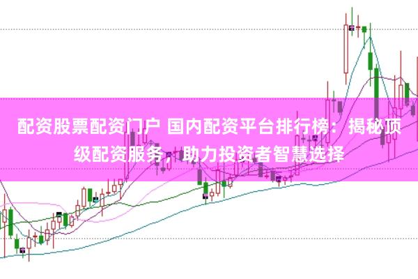 配资股票配资门户 国内配资平台排行榜：揭秘顶级配资服务，助力投资者智慧选择