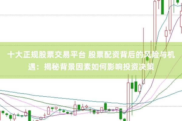 十大正规股票交易平台 股票配资背后的风险与机遇：揭秘背景因素如何影响投资决策