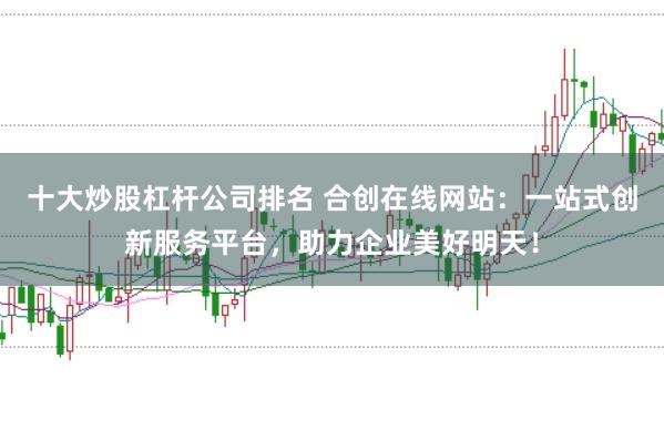 十大炒股杠杆公司排名 合创在线网站:一站式创新服务平台,助力企业美好明天!