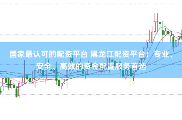 国家最认可的配资平台 黑龙江配资平台：专业、安全、高效的资金配置服务首选