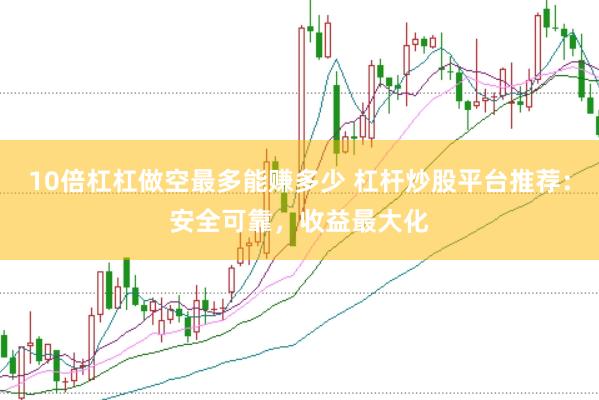 10倍杠杠做空最多能赚多少 杠杆炒股平台推荐：安全可靠，收益最大化