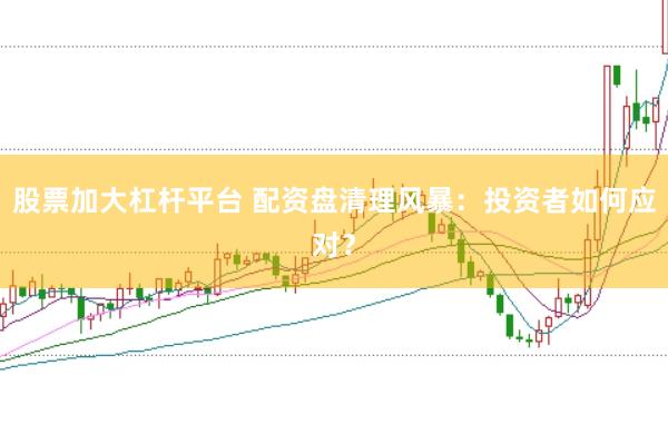 股票加大杠杆平台 配资盘清理风暴:投资者如何应对?
