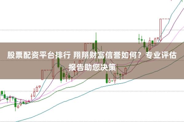 股票配资平台排行 翔翔财富信誉如何？专业评估报告助您决策