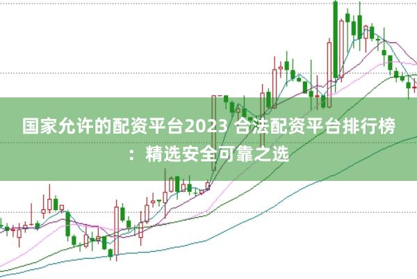 国家允许的配资平台2023 合法配资平台排行榜：精选安全可靠之选