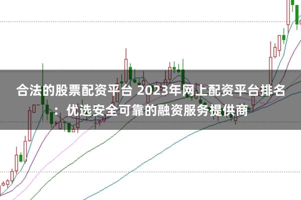 合法的股票配资平台 2023年网上配资平台排名：优选安全可靠的融资服务提供商