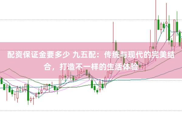 配资保证金要多少 九五配：传统与现代的完美结合，打造不一样的生活体验