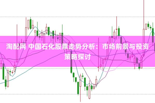 淘配网 中国石化股票走势分析：市场前景与投资策略探讨