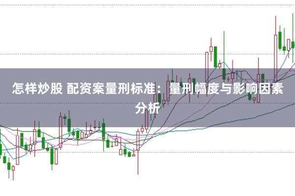 怎样炒股 配资案量刑标准：量刑幅度与影响因素分析