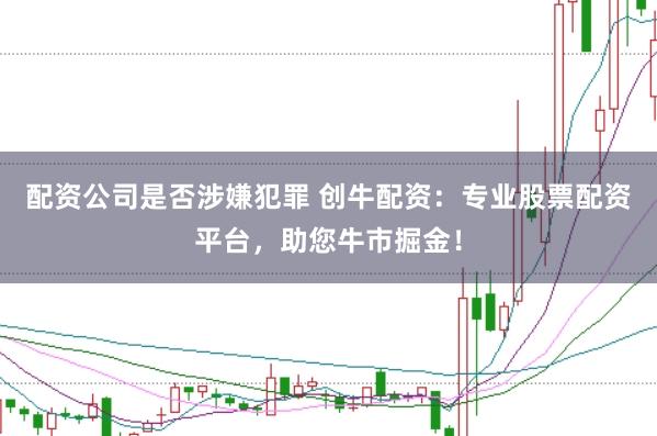 配资公司是否涉嫌犯罪 创牛配资：专业股票配资平台，助您牛市掘金！