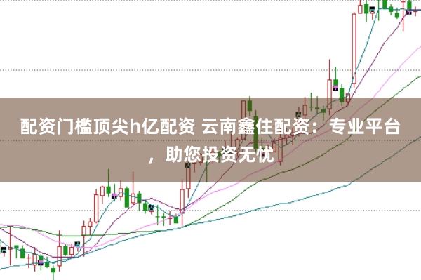 配资门槛顶尖h亿配资 云南鑫住配资：专业平台，助您投资无忧