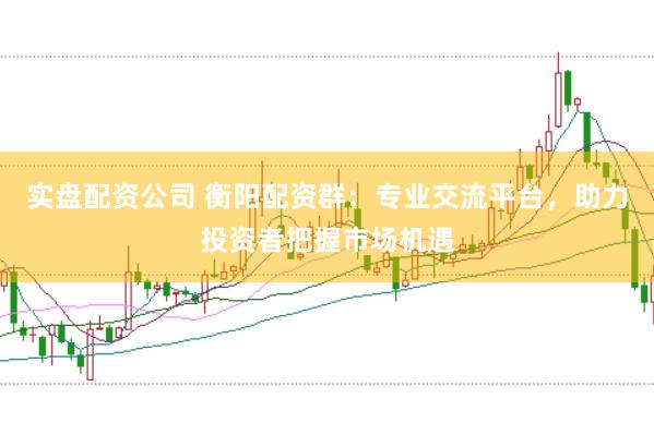实盘配资公司 衡阳配资群：专业交流平台，助力投资者把握市场机遇