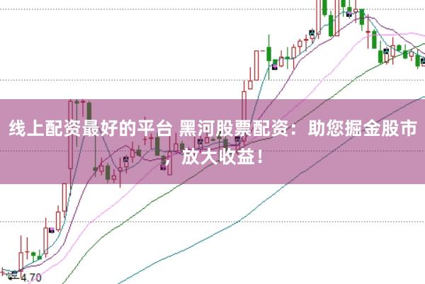线上配资最好的平台 黑河股票配资：助您掘金股市，放大收益！