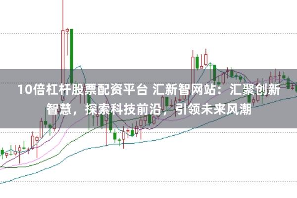 10倍杠杆股票配资平台 汇新智网站：汇聚创新智慧，探索科技前沿，引领未来风潮