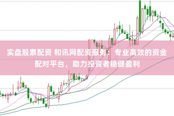 实盘股票配资 和讯网配资服务：专业高效的资金配对平台，助力投资者稳健盈利