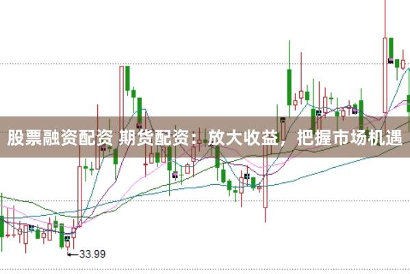 股票融资配资 期货配资：放大收益，把握市场机遇