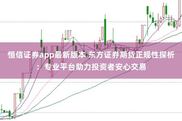 恒信证券app最新版本 东方证券期货正规性探析：专业平台助力投资者安心交易