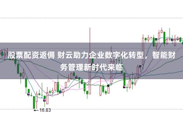 股票配资返佣 财云助力企业数字化转型，智能财务管理新时代来临