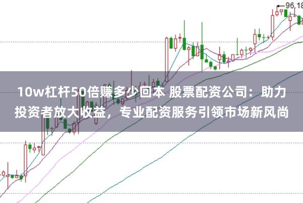 10w杠杆50倍赚多少回本 股票配资公司：助力投资者放大收益，专业配资服务引领市场新风尚