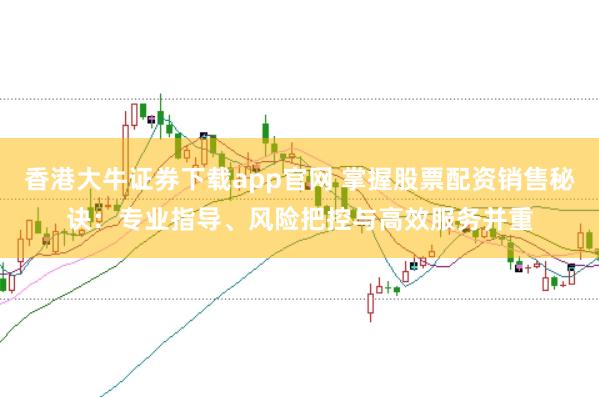香港大牛证券下载app官网 掌握股票配资销售秘诀：专业指导、风险把控与高效服务并重