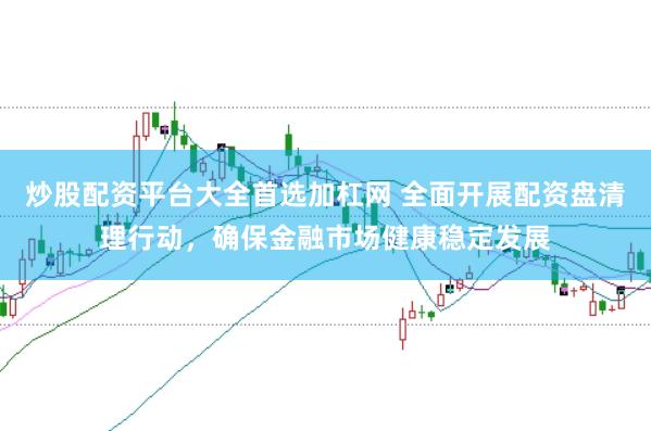 炒股配资平台大全首选加杠网 全面开展配资盘清理行动，确保金融市场健康稳定发展