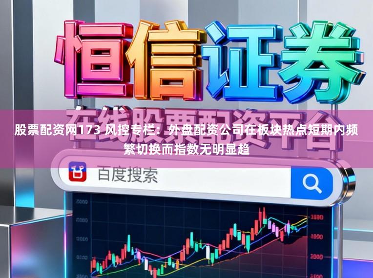 股票配资网173 风控专栏：外盘配资公司在板块热点短期内频繁切换而指数无明显趋