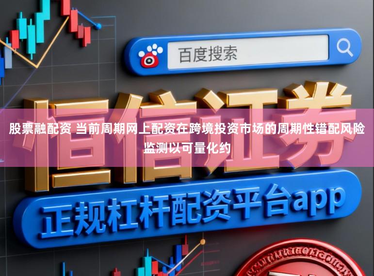 股票融配资 当前周期网上配资在跨境投资市场的周期性错配风险监测以可量化约